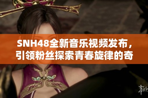 SNH48全新音乐视频发布，引领粉丝探索青春旋律的奇妙之旅