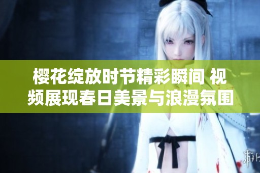 樱花绽放时节精彩瞬间 视频展现春日美景与浪漫氛围
