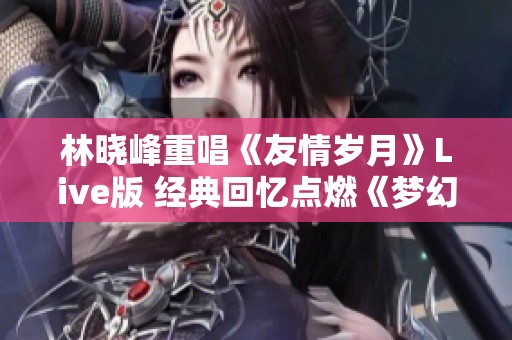 林晓峰重唱《友情岁月》Live版 经典回忆点燃《梦幻西游》热情再现
