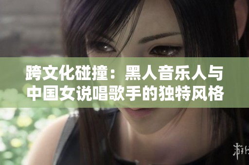 跨文化碰撞：黑人音乐人与中国女说唱歌手的独特风格对话