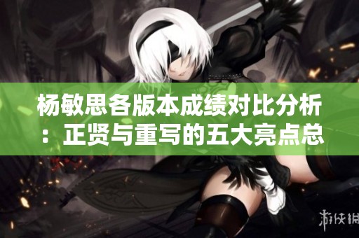 杨敏思各版本成绩对比分析：正贤与重写的五大亮点总结
