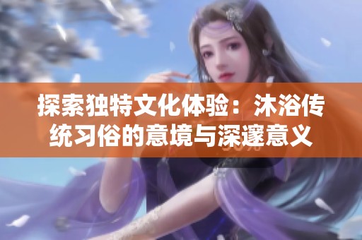 探索独特文化体验：沐浴传统习俗的意境与深邃意义