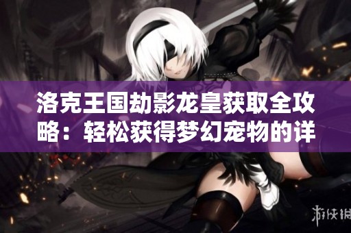 洛克王国劫影龙皇获取全攻略：轻松获得梦幻宠物的详细步骤解析