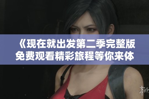 《现在就出发第二季完整版免费观看精彩旅程等你来体验》