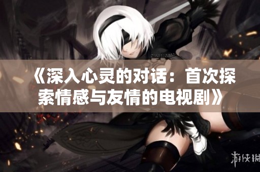 《深入心灵的对话：首次探索情感与友情的电视剧》