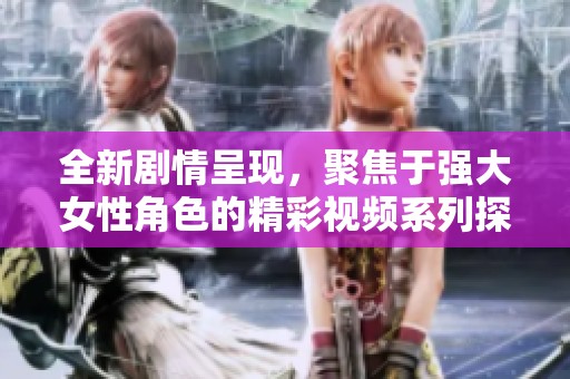 全新剧情呈现，聚焦于强大女性角色的精彩视频系列探索