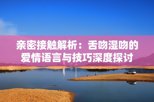 亲密接触解析：舌吻湿吻的爱情语言与技巧深度探讨