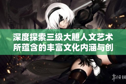 深度探索三级大胆人文艺术所蕴含的丰富文化内涵与创新意义