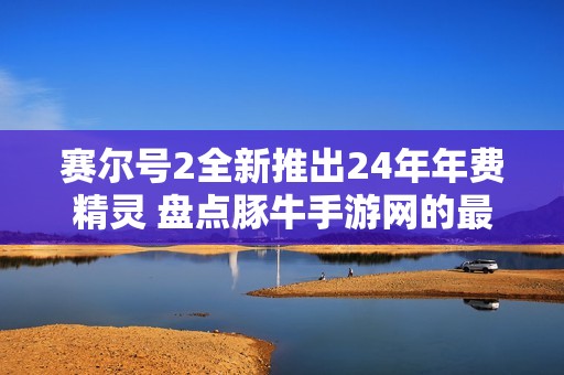 赛尔号2全新推出24年年费精灵 盘点豚牛手游网的最新更新与玩法