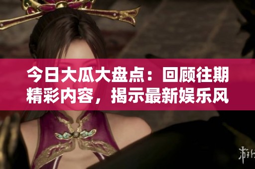 今日大瓜大盘点：回顾往期精彩内容，揭示最新娱乐风向标！