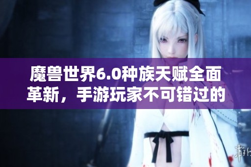 魔兽世界6.0种族天赋全面革新，手游玩家不可错过的重磅解析