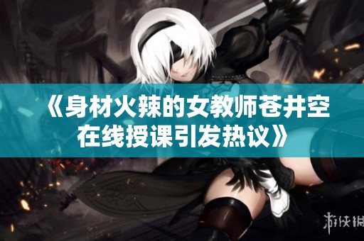 《身材火辣的女教师苍井空在线授课引发热议》