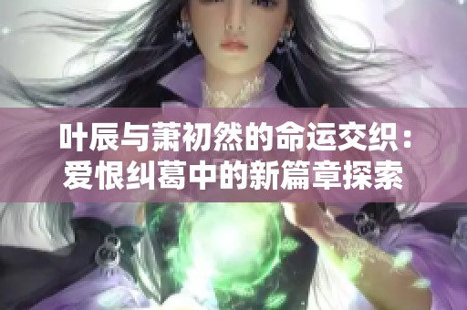 叶辰与萧初然的命运交织：爱恨纠葛中的新篇章探索