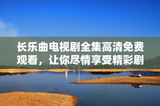 长乐曲电视剧全集高清免费观看，让你尽情享受精彩剧情与动人音乐