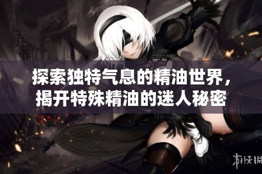 探索独特气息的精油世界，揭开特殊精油的迷人秘密