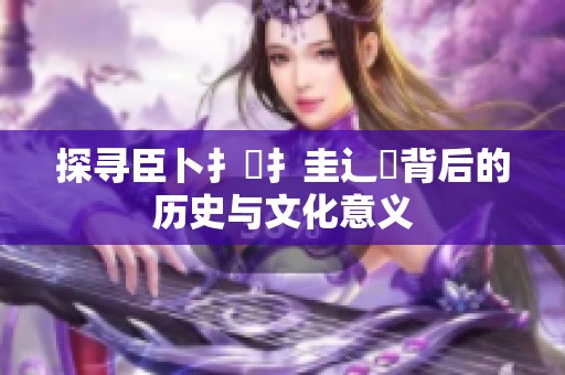 探寻臣卜扌喿扌圭辶畐背后的历史与文化意义