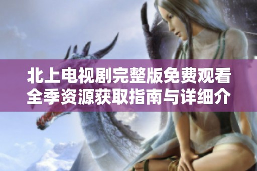 北上电视剧完整版免费观看全季资源获取指南与详细介绍