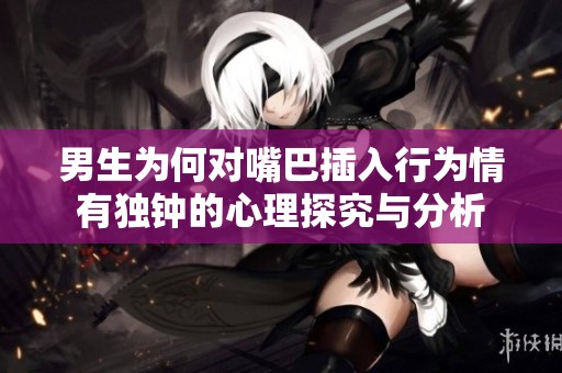 男生为何对嘴巴插入行为情有独钟的心理探究与分析