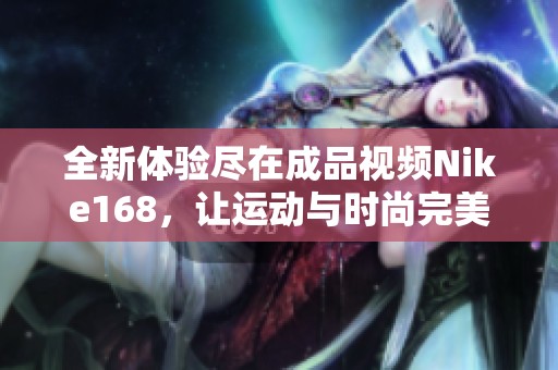 全新体验尽在成品视频Nike168，让运动与时尚完美结合
