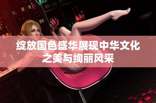 绽放国色盛华展现中华文化之美与绚丽风采